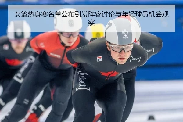 女篮热身赛名单公布引发阵容讨论与年轻球员机会观察